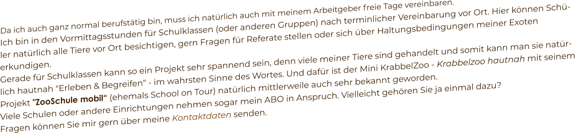 Da ich auch ganz normal berufstätig bin, muss ich natürlich auch mit meinem Arbeitgeber freie Tage vereinbaren. Ich bin in den Vormittagsstunden für Schulklassen (oder anderen Gruppen) nach terminlicher Vereinbarung vor Ort. Hier können Schüler natürlich alle Tiere vor Ort besichtigen, gern Fragen für Referate stellen oder sich über Haltungsbedingungen meiner Exoten erkundigen. Gerade für Schulklassen kann so ein Projekt sehr spannend sein, denn viele meiner Tiere sind gehandelt und somit kann man sie natürlich hautnah "Erleben & Begreifen“ - im wahrsten Sinne des Wortes. Und dafür ist der Mini KrabbelZoo - Krabbelzoo hautnah mit seinem Projekt "ZooSchule mobil“ (ehemals School on Tour) natürlich mittlerweile auch sehr bekannt geworden. Viele Schulen oder andere Einrichtungen nehmen sogar mein ABO in Anspruch. Vielleicht gehören Sie ja einmal dazu? Fragen können Sie mir gern über meine Kontaktdaten senden.